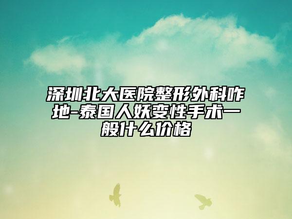 深圳北大医院整形外科咋地-泰国人妖变性手术一般什么价格