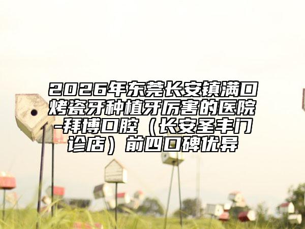 2026年东莞长安镇满口烤瓷牙种植牙厉害的医院-拜博口腔（长安圣丰门诊店）前四口碑优异
