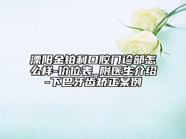溧阳金铂利口腔门诊部怎么样-价位表_附医生介绍-下巴牙齿矫正案例