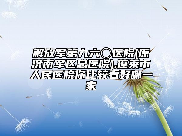 解放军第九六〇医院(原济南军区总医院),蓬莱市人民医院你比较看好哪一家