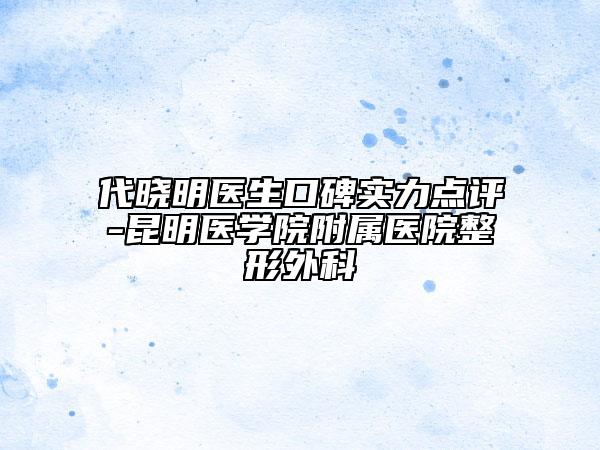 代晓明医生口碑实力点评-昆明医学院附属医院整形外科