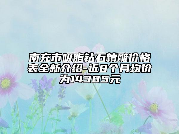 南充市吸脂钻石精雕价格表全新介绍-近8个月均价为14385元