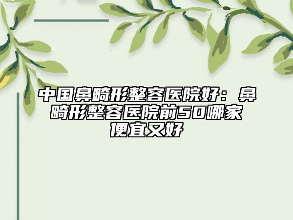 中国鼻畸形整容医院好：鼻畸形整容医院前50哪家便宜又好