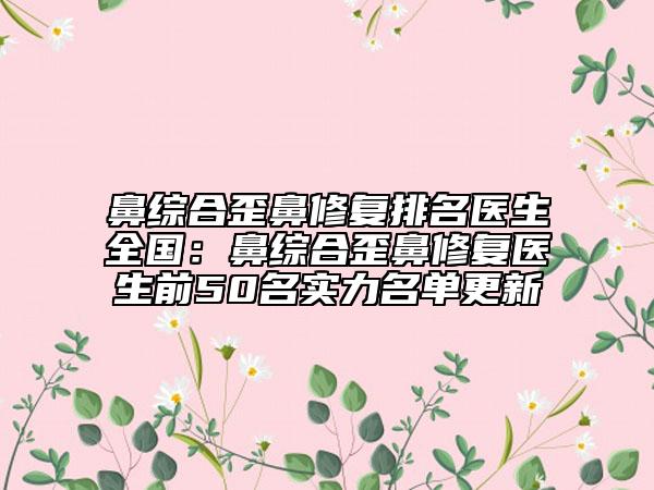 鼻综合歪鼻修复排名医生全国：鼻综合歪鼻修复医生前50名实力名单更新