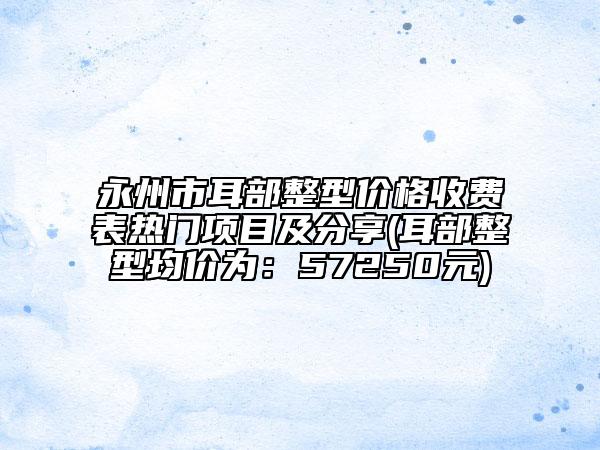 永州市耳部整型价格收费表热门项目及分享(耳部整型均价为：57250元)