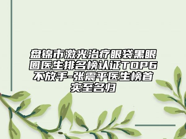 盘锦市激光治疗眼袋黑眼圈医生排名榜认证TOP6不放手-张震平医生榜首实至名归