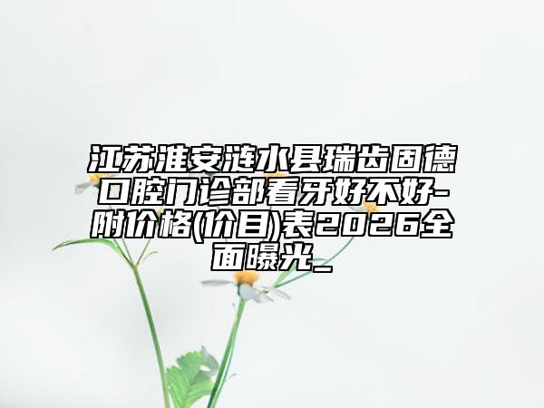 江苏淮安涟水县瑞齿固德口腔门诊部看牙好不好-附价格(价目)表2026全面曝光_