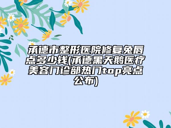 承德市整形医院修复兔唇点多少钱(承德黑天鹅医疗美容门诊部热门top亮点公布)