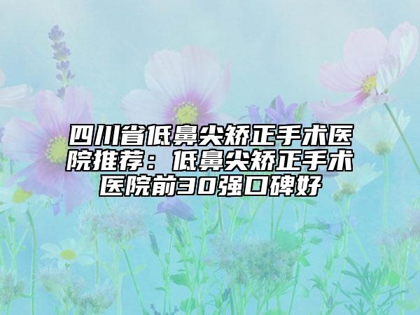 四川省低鼻尖矫正手术医院推荐：低鼻尖矫正手术医院前30强口碑好