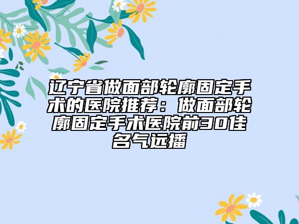 辽宁省做面部轮廓固定手术的医院推荐：做面部轮廓固定手术医院前30佳名气远播