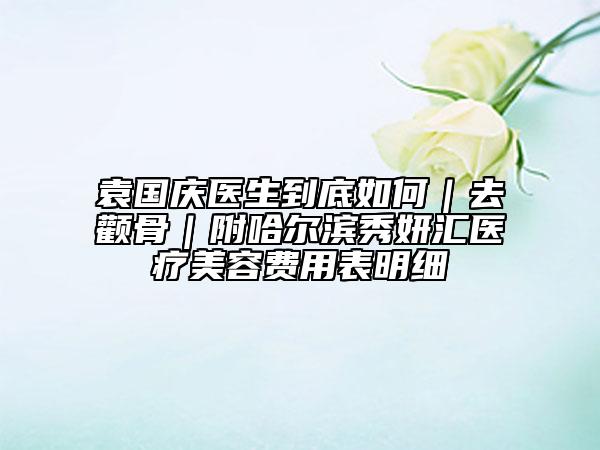 袁国庆医生到底如何｜去颧骨｜附哈尔滨秀妍汇医疗美容费用表明细