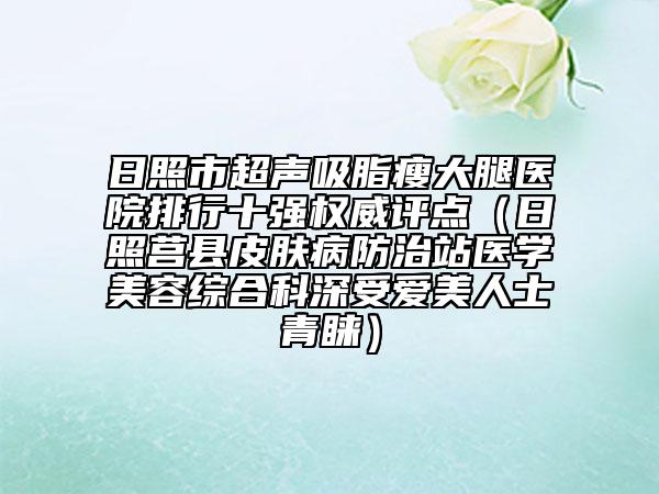 日照市超声吸脂瘦大腿医院排行十强权威评点（日照莒县皮肤病防治站医学美容综合科深受爱美人士青睐）