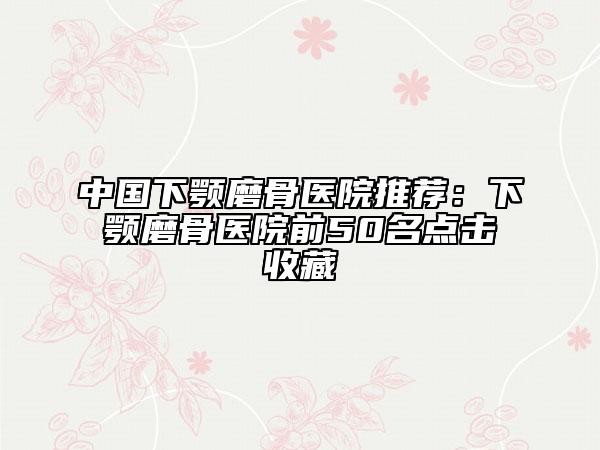 中国下颚磨骨医院推荐：下颚磨骨医院前50名点击收藏