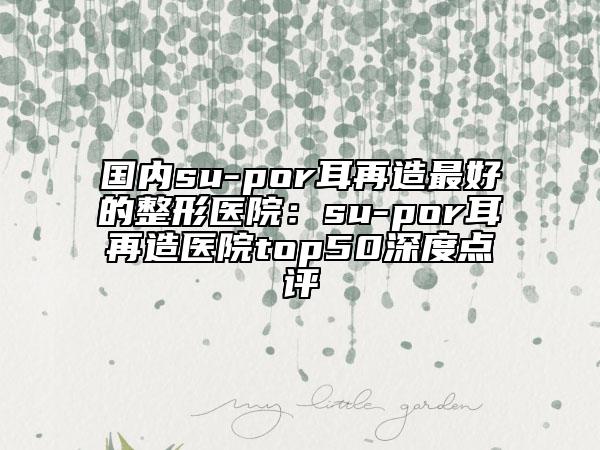 国内su-por耳再造最好的整形医院：su-por耳再造医院top50深度点评