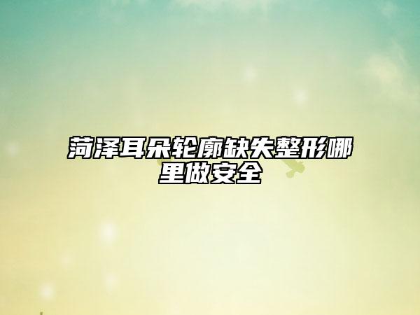 菏泽耳朵轮廓缺失整形哪里做安全
