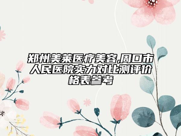 郑州美莱医疗美容,周口市人民医院实力对比测评价格表参考