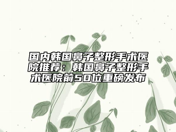 国内韩国鼻子整形手术医院推荐：韩国鼻子整形手术医院前50位重磅发布