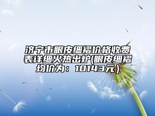 济宁市眼皮细褶价格收费表详细火热出炉(眼皮细褶均价为：10143元）