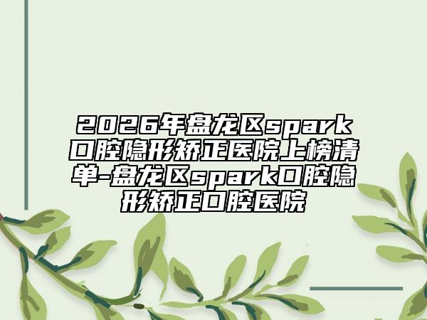 2026年盘龙区spark口腔隐形矫正医院上榜清单-盘龙区spark口腔隐形矫正口腔医院