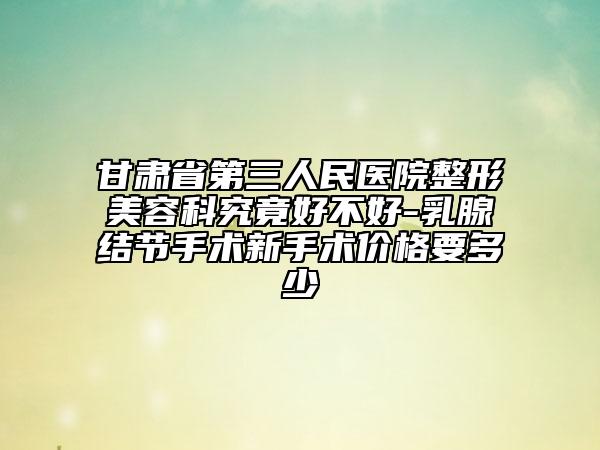 甘肃省第三人民医院整形美容科究竟好不好-乳腺结节手术新手术价格要多少