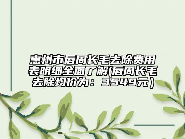 惠州市唇周长毛去除费用表明细全面了解(唇周长毛去除均价为：3549元）
