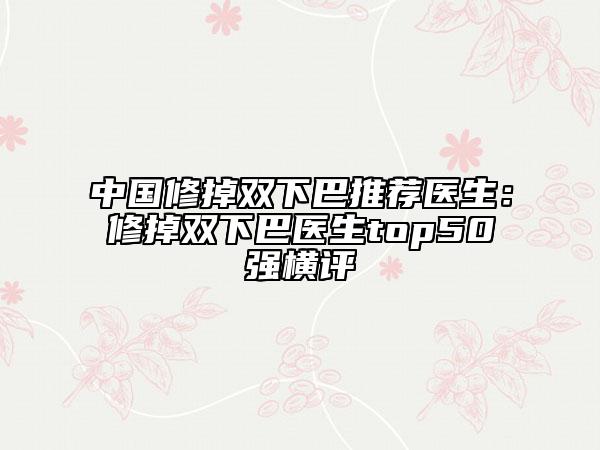 中国修掉双下巴推荐医生：修掉双下巴医生top50强横评