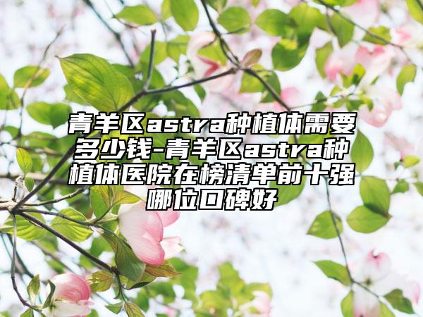 青羊区astra种植体需要多少钱-青羊区astra种植体医院在榜清单前十强哪位口碑好