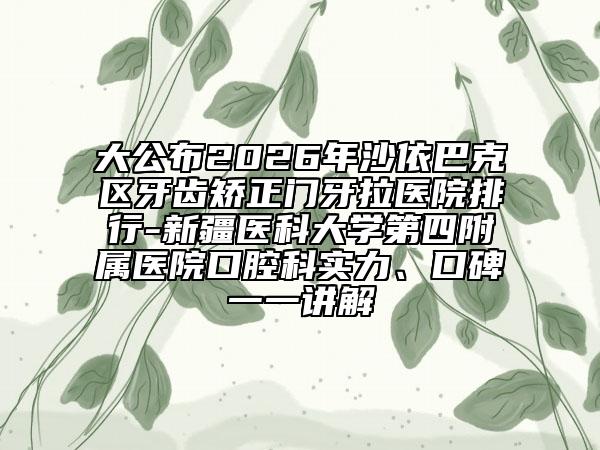 大公布2026年沙依巴克区牙齿矫正门牙拉医院排行-新疆医科大学第四附属医院口腔科实力、口碑一一讲解