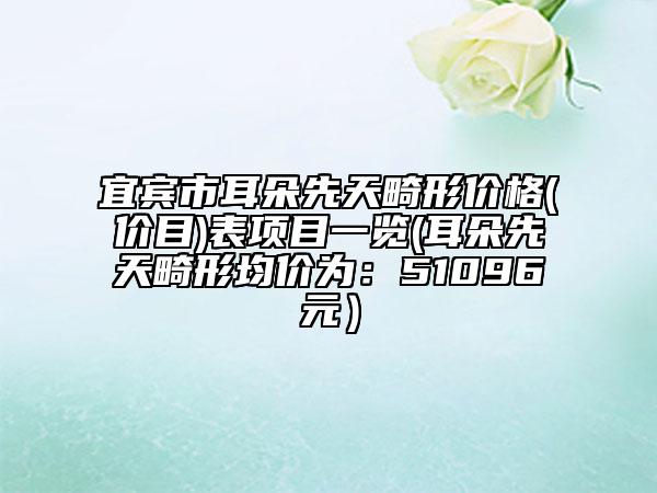 宜宾市耳朵先天畸形价格(价目)表项目一览(耳朵先天畸形均价为：51096元）
