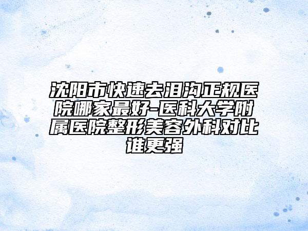 沈阳市快速去泪沟正规医院哪家最好-医科大学附属医院整形美容外科对比谁更强