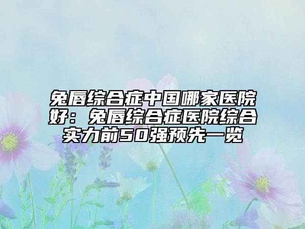 兔唇综合症中国哪家医院好：兔唇综合症医院综合实力前50强预先一览
