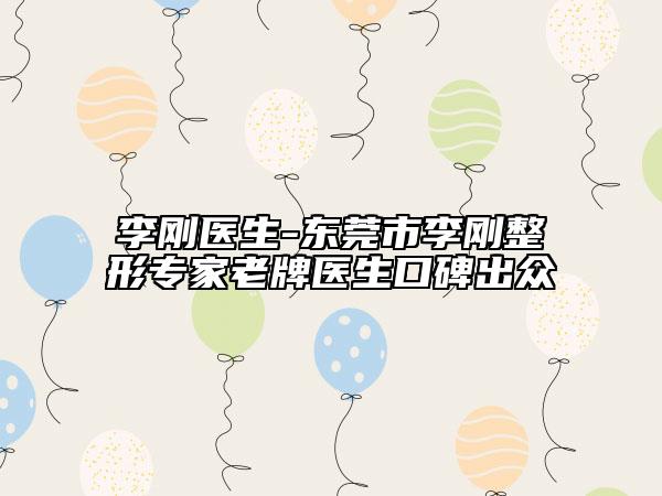 李刚医生-东莞市李刚整形专家老牌医生口碑出众