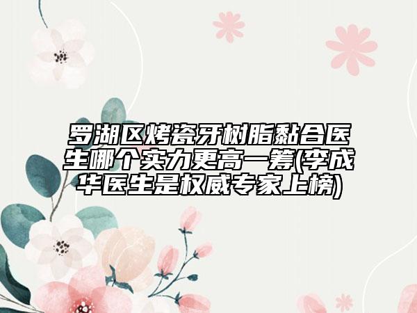 罗湖区烤瓷牙树脂黏合医生哪个实力更高一筹(李成华医生是权威专家上榜)