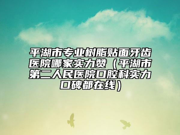 平湖市专业树脂贴面牙齿医院哪家实力赞（平湖市第二人民医院口腔科实力口碑都在线）