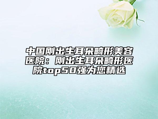 中国刚出生耳朵畸形美容医院：刚出生耳朵畸形医院top50强为您精选