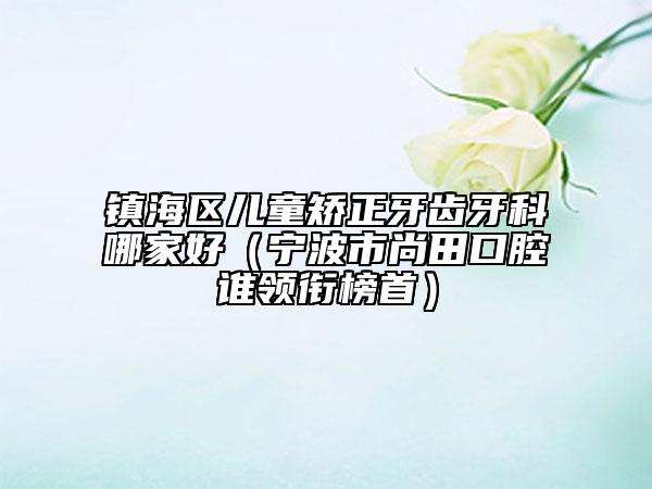 镇海区儿童矫正牙齿牙科哪家好(宁波市尚田口腔谁领衔榜首)