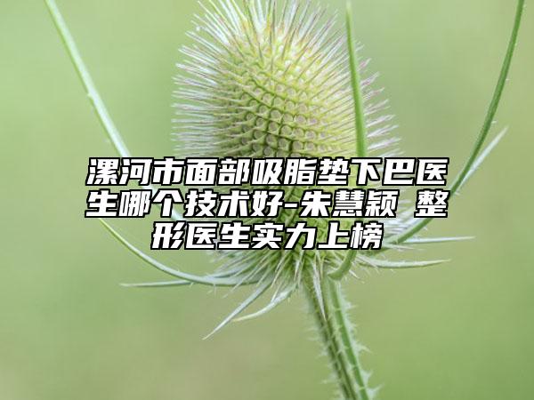 漯河市面部吸脂垫下巴医生哪个技术好-朱慧颖‌整形医生实力上榜