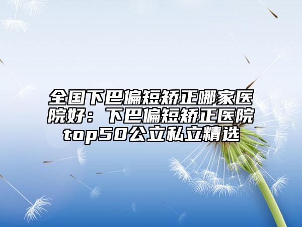 全国下巴偏短矫正哪家医院好:下巴偏短矫正医院top50公立私立精选