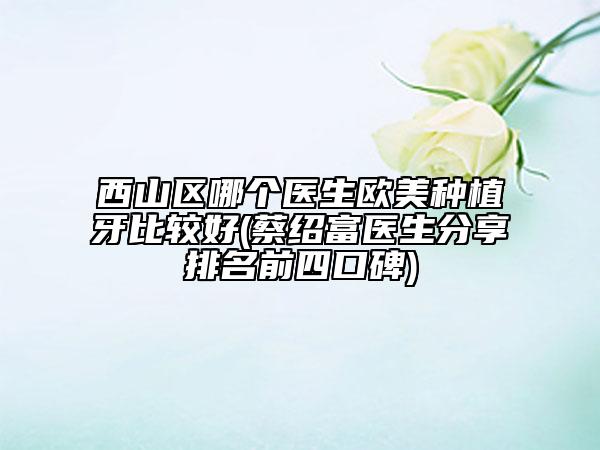 西山区哪个医生欧美种植牙比较好(蔡绍富医生分享排名前四口碑)