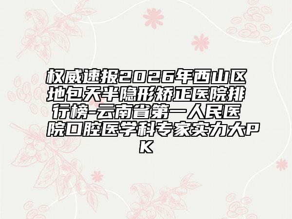 权威速报2026年西山区地包天半隐形矫正医院排行榜-云南省第一人民医院口腔医学科专家实力大PK