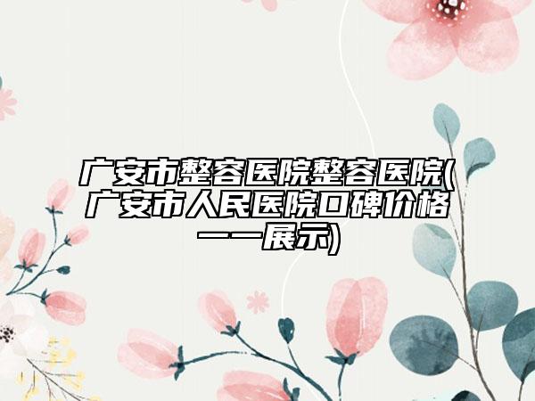广安市整容医院整容医院(广安市人民医院口碑价格一一展示)