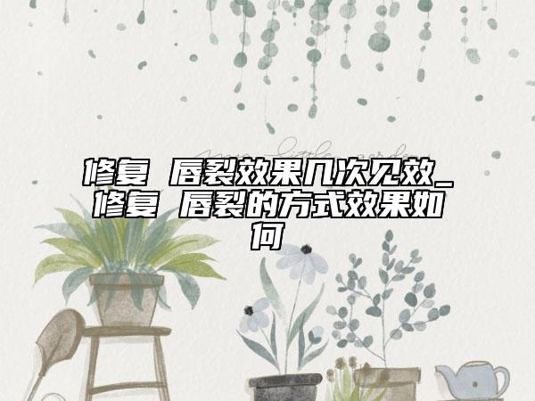 修复 唇裂效果几次见效_修复 唇裂的方式效果如何