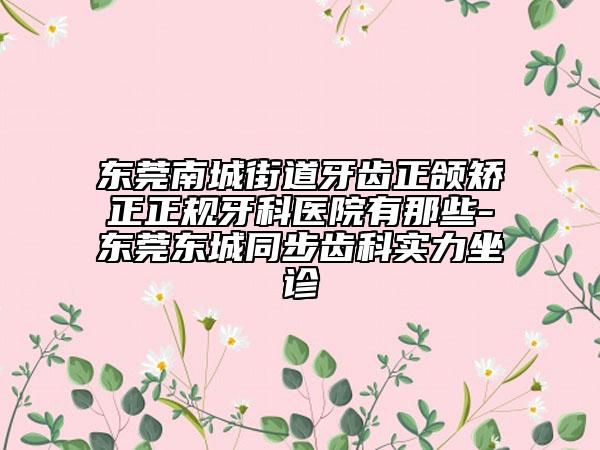 东莞南城街道牙齿正颌矫正正规牙科医院有那些-东莞东城同步齿科实力坐诊
