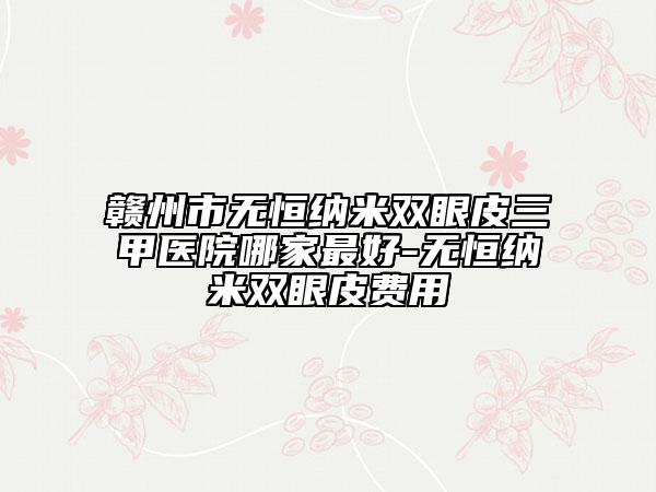 赣州市无恒纳米双眼皮三甲医院哪家最好-无恒纳米双眼皮费用