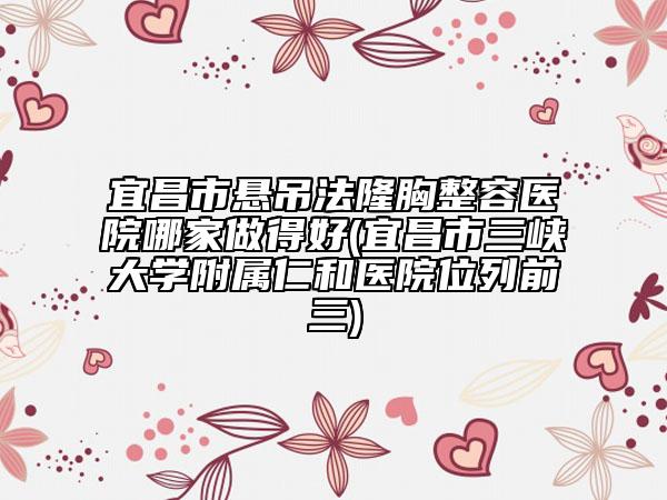 宜昌市悬吊法隆胸整容医院哪家做得好(宜昌市三峡大学附属仁和医院位列前三)