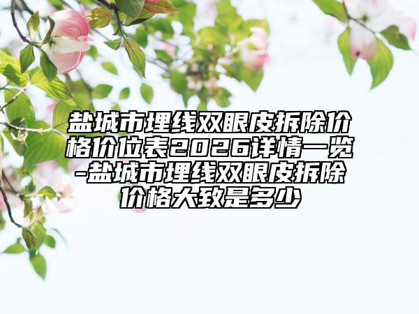 盐城市埋线双眼皮拆除价格价位表2026详情一览-盐城市埋线双眼皮拆除价格大致是多少