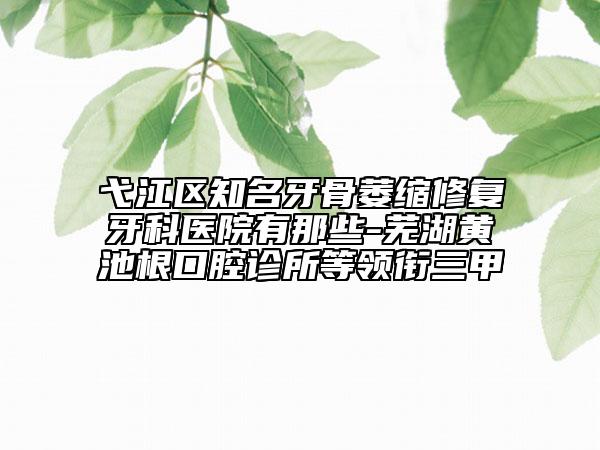 弋江区知名牙骨萎缩修复牙科医院有那些-芜湖黄池根口腔诊所等领衔三甲