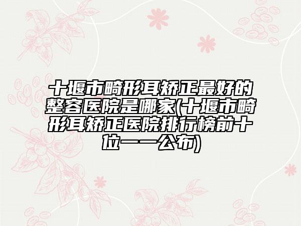 十堰市畸形耳矫正最好的整容医院是哪家(十堰市畸形耳矫正医院排行榜前十位一一公布)