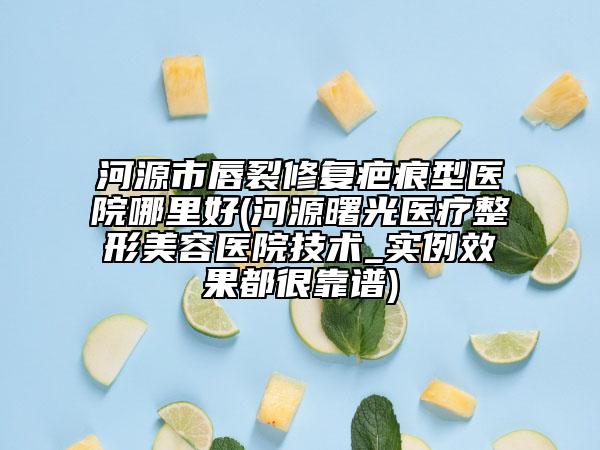 河源市唇裂修复疤痕型医院哪里好(河源曙光医疗整形美容医院技术_实例效果都很靠谱)