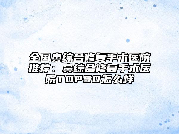 全国鼻综合修复手术医院推荐：鼻综合修复手术医院TOP50怎么样